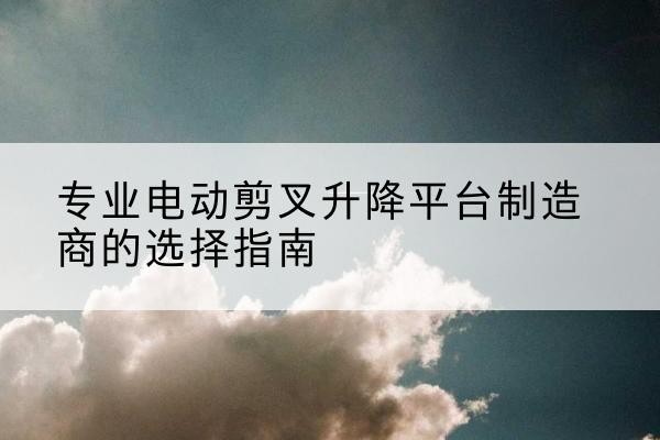 南雄电动剪叉升降平台厂家-专业电动剪叉升降平台制造商的选择指南