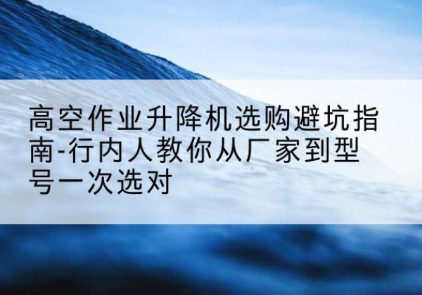 南雄升降平台厂家-高空作业升降机选购避坑指南-行内人教你从厂家到型号一次选对