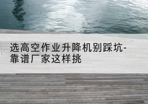 南雄剪叉式升降机厂家-选高空作业升降机别踩坑-靠谱厂家这样挑