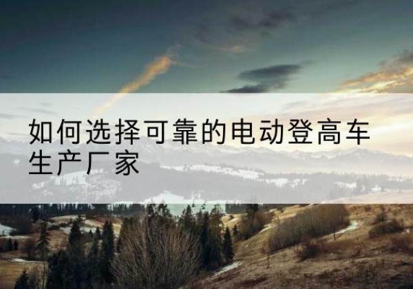 南雄电动登高车厂家-如何选择可靠的电动登高车生产厂家