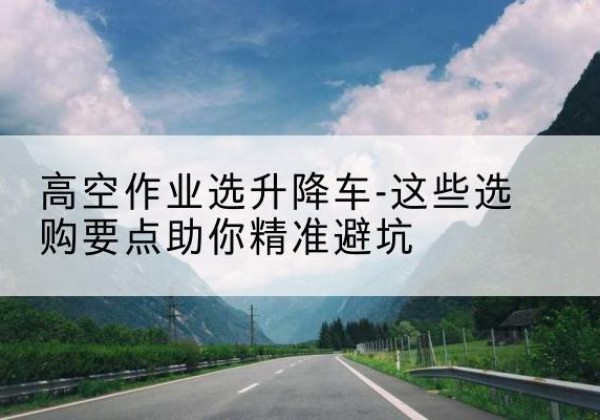 南雄升降车厂家-高空作业选升降车-这些选购要点助你*避坑
