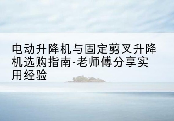 南雄电动升降机怎么选-电动升降机与固定剪叉升降机选购指南-老师傅分享实用经验
