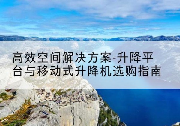 南雄升降平台厂家-*空间解决方案-升降平台与移动式升降机选购指南