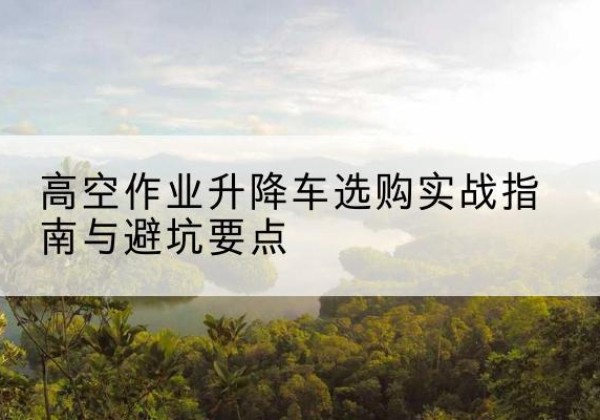 南雄升降车怎么选-高空作业升降车选购实战指南与避坑要点