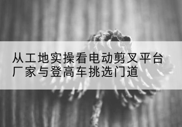 南雄电动剪叉升降平台厂家-从工地实操看电动剪叉平台厂家与登高车挑选门道