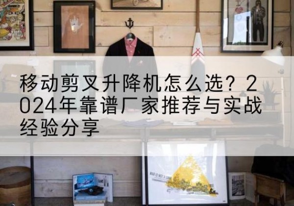 南雄升降平台厂家推荐-移动剪叉升降机怎么选？2024年靠谱厂家推荐与实战经验分享