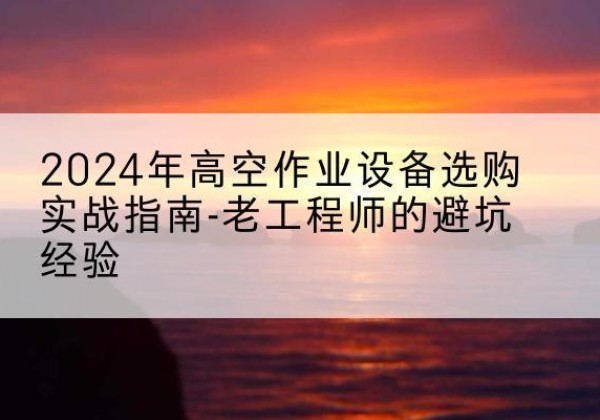 南雄高空作业升降机厂家推荐-2024年高空作业设备选购实战指南-老工程师的避坑经验